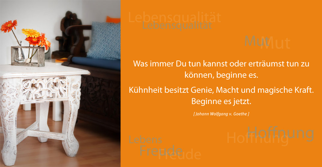 Was immer Du tun kannst oder erträumst tun zu können, beginne es. Kühnheit besitzt Genie, Macht und magische Kraft. Beginne es jetzt. [Johann Wolfgang v. Goethe]